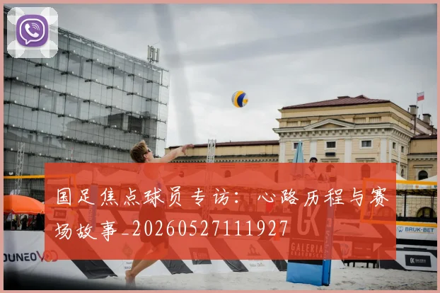 国足焦点球员专访:心路历程与赛场故事_20260527111927