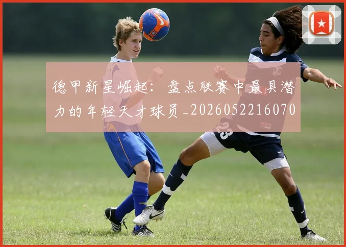 德甲新星崛起：盘点联赛中最具潜力的年轻天才球员_20260522160709