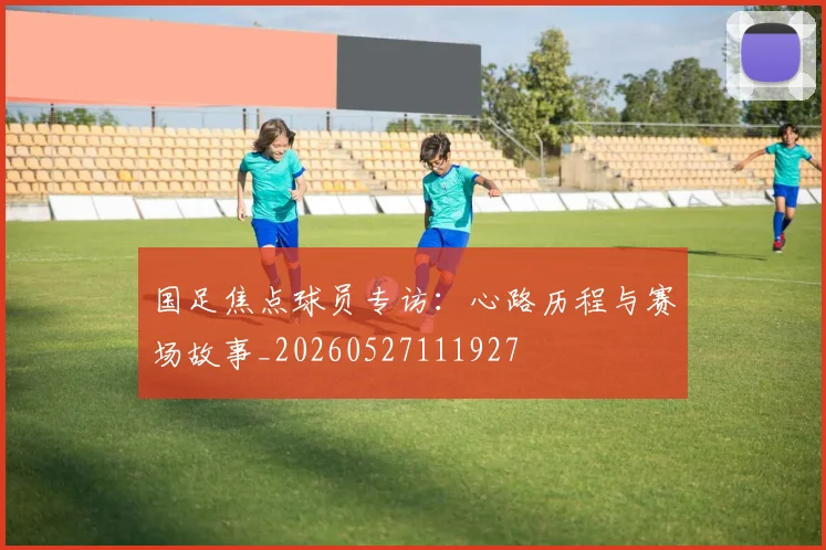 国足焦点球员专访:心路历程与赛场故事_20260527111927