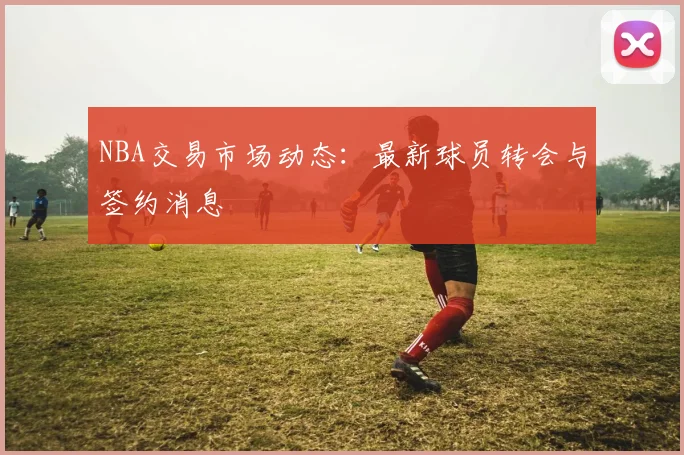 NBA交易市场动态：最新球员转会与签约消息